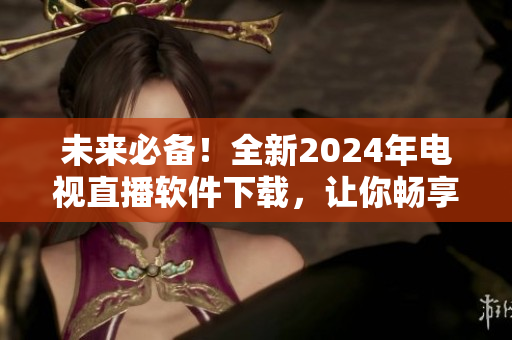 未來必備！全新2024年電視直播軟件下載，讓你暢享高清畫質(zhì)與多變內(nèi)容