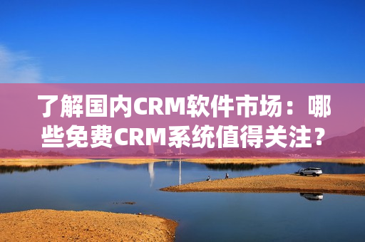 了解國內(nèi)CRM軟件市場：哪些免費CRM系統(tǒng)值得關(guān)注？