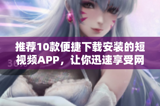 推薦10款便捷下載安裝的短視頻APP，讓你迅速享受網(wǎng)絡(luò)軟件樂趣