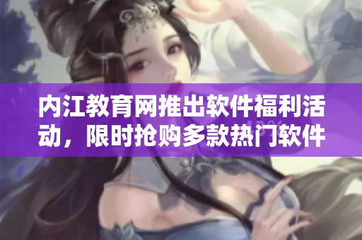 內(nèi)江教育網(wǎng)推出軟件福利活動，限時搶購多款熱門軟件 最新特惠資訊速覽