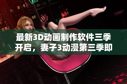 最新3D動(dòng)畫制作軟件三季開啟，妻子3動(dòng)漫第三季即將帶來(lái)無(wú)與倫比的視覺(jué)盛宴