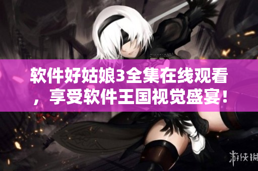 軟件好姑娘3全集在線觀看，享受軟件王國視覺盛宴！