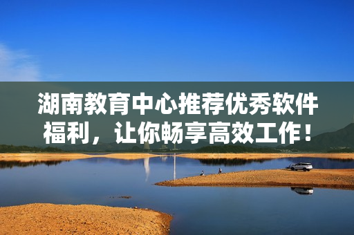 湖南教育中心推薦優(yōu)秀軟件福利，讓你暢享高效工作！