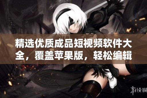 精選優(yōu)質(zhì)成品短視頻軟件大全，覆蓋蘋果版，輕松編輯制作屬于你的視頻！