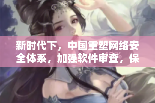 新時代下，中國重塑網(wǎng)絡(luò)安全體系，加強(qiáng)軟件審查，保障數(shù)據(jù)安全