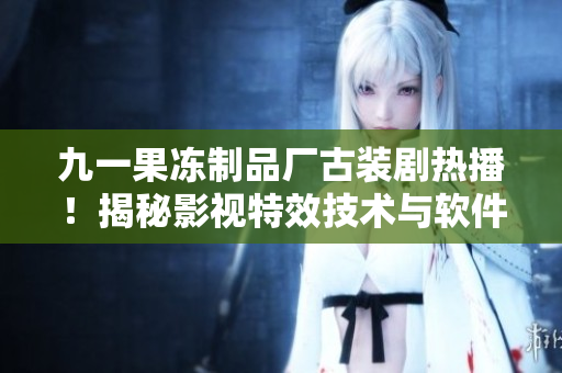 九一果凍制品廠古裝劇熱播！揭秘影視特效技術與軟件應用