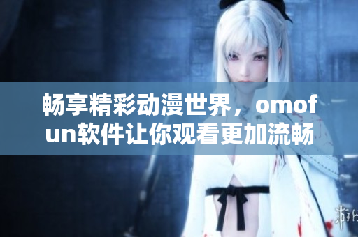 暢享精彩動漫世界，omofun軟件讓你觀看更加流暢