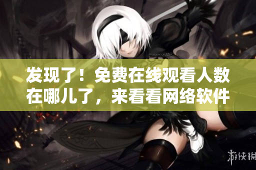 發(fā)現(xiàn)了！免費在線觀看人數(shù)在哪兒了，來看看網(wǎng)絡軟件為你揭秘！