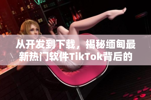 從開發(fā)到下載，揭秘緬甸最新熱門軟件TikTok背后的技術(shù)與創(chuàng)新