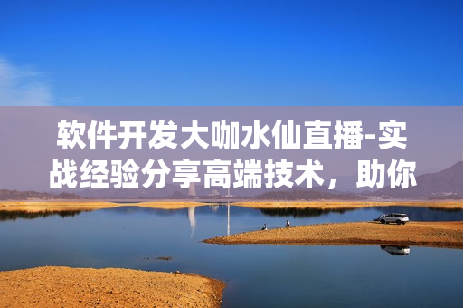 軟件開發(fā)大咖水仙直播-實戰(zhàn)經(jīng)驗分享高端技術(shù)，助你掌握軟件開發(fā)技能