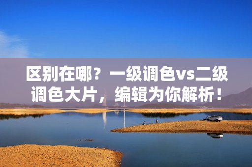 區(qū)別在哪？一級(jí)調(diào)色vs二級(jí)調(diào)色大片，編輯為你解析！