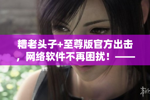 糟老頭子+至尊版官方出擊，網(wǎng)絡(luò)軟件不再困擾！——一位編輯的親身體驗(yàn)分享