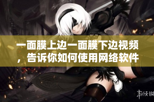 一面膜上邊一面膜下邊視頻，告訴你如何使用網(wǎng)絡(luò)軟件