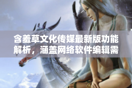 含羞草文化傳媒最新版功能解析，涵蓋網(wǎng)絡(luò)軟件編輯需知【含羞草文化傳媒】