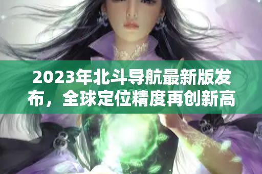 2023年北斗導(dǎo)航最新版發(fā)布，全球定位精度再創(chuàng)新高