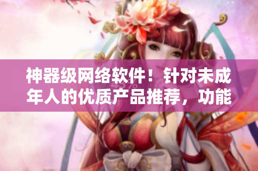 神器級網(wǎng)絡軟件！針對未成年人的優(yōu)質產品推薦，功能實用，安全與穩(wěn)定！
