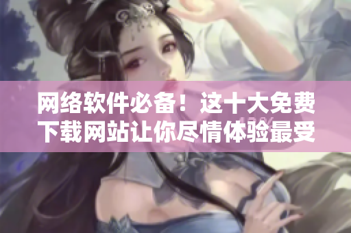 網(wǎng)絡(luò)軟件必備！這十大免費下載網(wǎng)站讓你盡情體驗最受歡迎的軟件