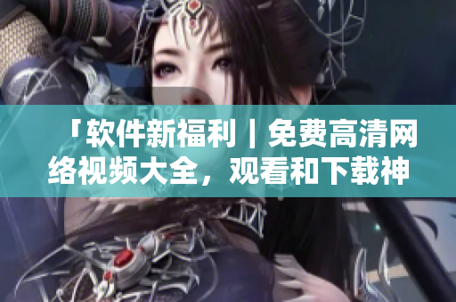 「軟件新福利｜免費(fèi)高清網(wǎng)絡(luò)視頻大全，觀看和下載神器全在這！」
