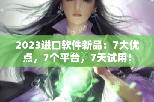 2023進(jìn)口軟件新品：7大優(yōu)點(diǎn)，7個(gè)平臺(tái)，7天試用！