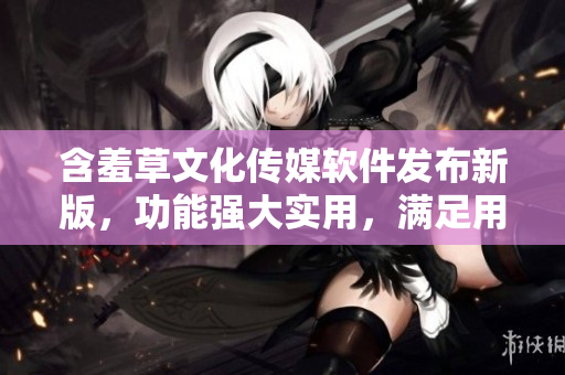 含羞草文化傳媒軟件發(fā)布新版，功能強(qiáng)大實用，滿足用戶各種需求