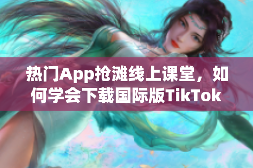 熱門App搶灘線上課堂，如何學會下載國際版TikTok？