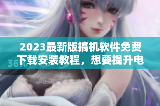 2023最新版搞機(jī)軟件免費(fèi)下載安裝教程，想要提升電腦性能不容錯過！