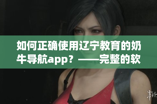 如何正確使用遼寧教育的奶牛導(dǎo)航app？——完整的軟件指南