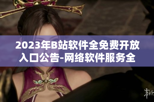 2023年B站軟件全免費開放入口公告-網(wǎng)絡(luò)軟件服務(wù)全面升級