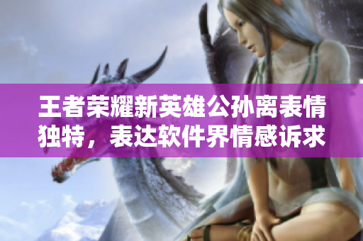 王者榮耀新英雄公孫離表情獨特，表達軟件界情感訴求