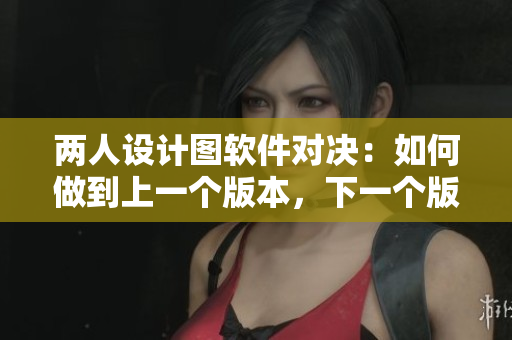 兩人設(shè)計(jì)圖軟件對(duì)決：如何做到上一個(gè)版本，下一個(gè)版本的得失分析