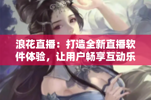 浪花直播：打造全新直播軟件體驗(yàn)，讓用戶暢享互動(dòng)樂趣