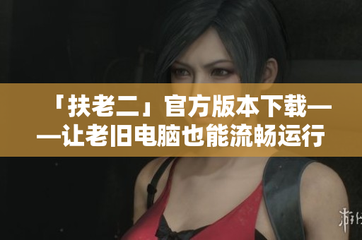 「扶老二」官方版本下載——讓老舊電腦也能流暢運(yùn)行常見軟件！