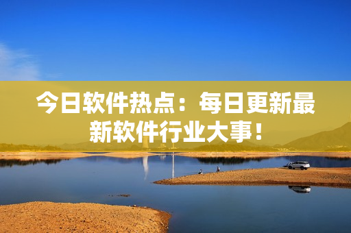 今日軟件熱點(diǎn)：每日更新最新軟件行業(yè)大事！