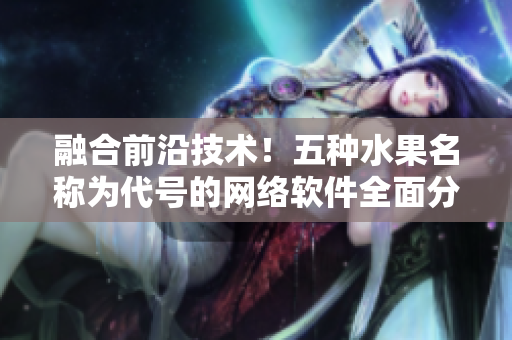 融合前沿技術(shù)！五種水果名稱為代號的網(wǎng)絡(luò)軟件全面分析