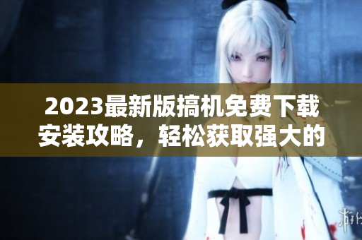 2023最新版搞機免費下載安裝攻略，輕松獲取強大的軟件功能