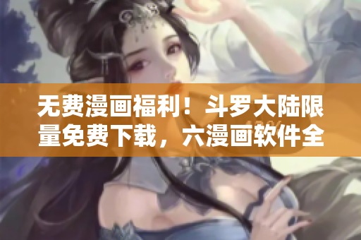 無費(fèi)漫畫福利！斗羅大陸限量免費(fèi)下載，六漫畫軟件全新呈現(xiàn)