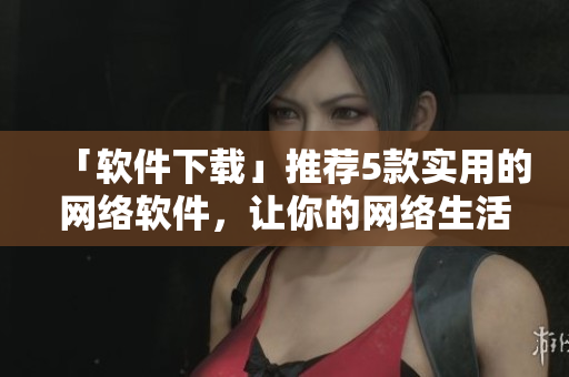 「軟件下載」推薦5款實(shí)用的網(wǎng)絡(luò)軟件，讓你的網(wǎng)絡(luò)生活更便捷快速