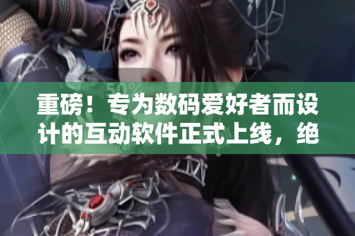 重磅！專為數(shù)碼愛好者而設(shè)計(jì)的互動(dòng)軟件正式上線，絕對(duì)不僅僅是簡單的觸摸體驗(yàn)！