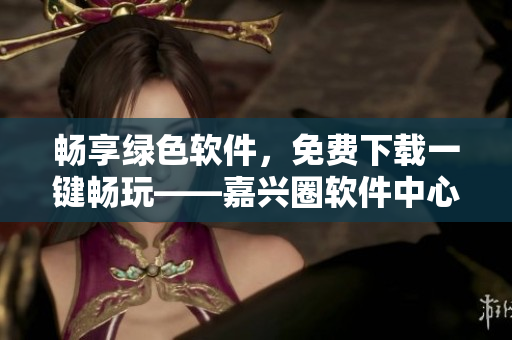 暢享綠色軟件，免費下載一鍵暢玩——嘉興圈軟件中心