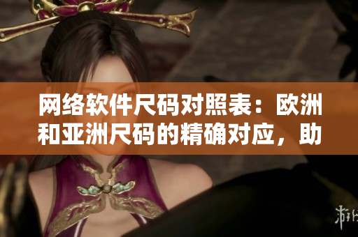 網(wǎng)絡(luò)軟件尺碼對(duì)照表：歐洲和亞洲尺碼的精確對(duì)應(yīng)，助你打造適合的軟件！
