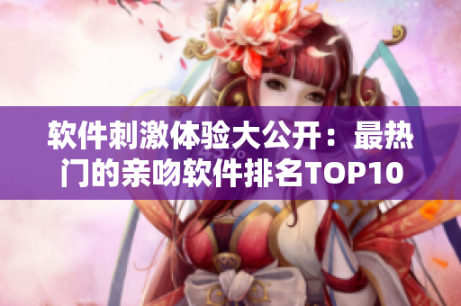 軟件刺激體驗(yàn)大公開：最熱門的親吻軟件排名TOP10