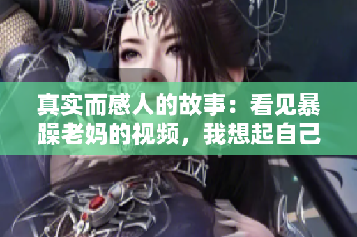 真實(shí)而感人的故事：看見(jiàn)暴躁老媽的視頻，我想起自己的親人