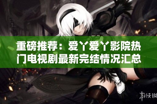 重磅推薦：愛(ài)丫愛(ài)丫影院熱門(mén)電視劇最新完結(jié)情況匯總！