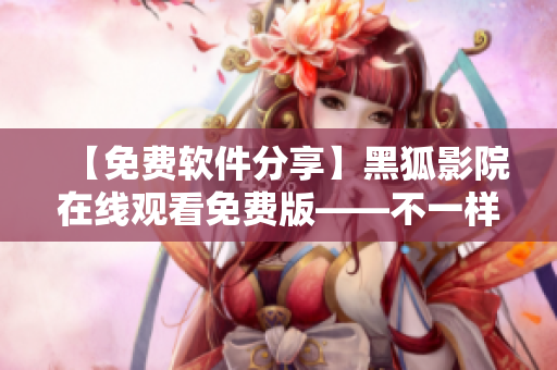 【免費軟件分享】黑狐影院在線觀看免費版——不一樣的網(wǎng)絡(luò)視頻體驗！