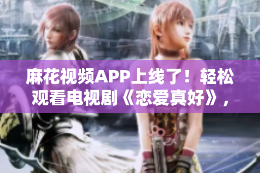 麻花視頻APP上線了！輕松觀看電視劇《戀愛真好》，體驗(yàn)流暢的觀影服務(wù)