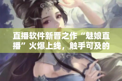 直播軟件新晉之作“魅娘直播”火爆上線，觸手可及的網(wǎng)絡(luò)直播體驗(yàn)