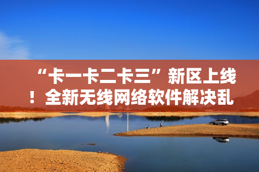 “卡一卡二卡三”新區(qū)上線！全新無線網(wǎng)絡(luò)軟件解決亂碼難題！