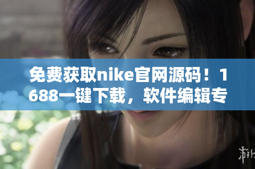 免費獲取nike官網源碼！1688一鍵下載，軟件編輯專屬福利