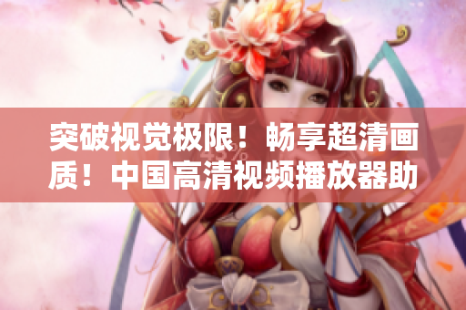 突破視覺極限！暢享超清畫質！中國高清視頻播放器助你親臨影院級體驗！
