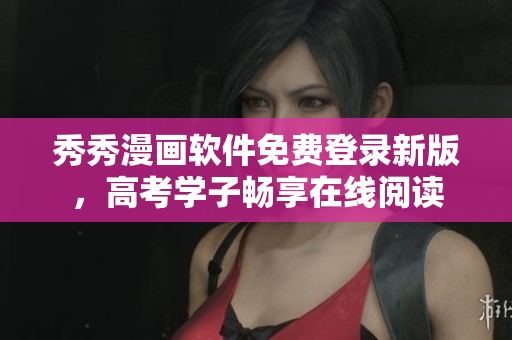 秀秀漫畫軟件免費登錄新版，高考學(xué)子暢享在線閱讀